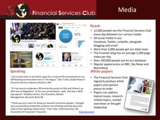 Primary Research Secondary Research
• We produce regular surveys on payments and
payment infrastructures
• Average 350 participants in our quantitative
research programs
• The Financial Services Club can investigate
any market segment or area of interest to a
company
• Our mainstream engagements include
identifying key technology trends for
financial institutions and key financial
market trends for technology firms
Research
 