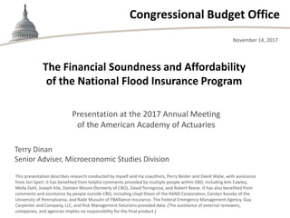 Congressional Budget Office
The Financial Soundness and Affordability
of the National Flood Insurance Program
November 14, 2017
This presentation describes research conducted by myself and my coauthors, Perry Beider and David Wylie, with assistance
from Jon Sperl. It has benefited from helpful comments provided by multiple people within CBO, including Kim Cawley,
Molly Dahl, Joseph Kile, Damien Moore (formerly of CBO), David Torregrosa, and Robert Reese. It has also benefited from
comments and assistance by people outside CBO, including Lloyd Dixon of the RAND Corporation, Carolyn Kousky of the
University of Pennsylvania, and Rade Musulin of FBAlliance Insurance. The Federal Emergency Management Agency, Guy
Carpenter and Company, LLC, and Risk Management Solutions provided data. (The assistance of external reviewers,
companies, and agencies implies no responsibility for the final product.)
Presentation at the 2017 Annual Meeting
of the American Academy of Actuaries
Terry Dinan
Senior Adviser, Microeconomic Studies Division
 