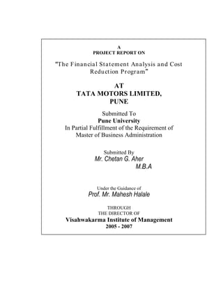 A
PROJECT REPORT ON
The Financial Statement Analysis and Cost
Reduction Program
AT
TATA MOTORS LIMITED,
PUNE
Submitted To
Pune University
In Partial Fulfillment of the Requirement of
Master of Business Administration
Submitted By
Mr. Chetan G. Aher
M.B.A
Under the Guidance of
Prof. Mr. Mahesh Halale
THROUGH
THE DIRECTOR OF
Visahwakarma Institute of Management
2005 - 2007
 
