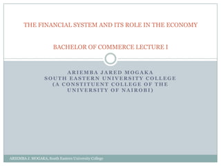 THE FINANCIAL SYSTEM AND ITS ROLE IN THE ECONOMY


                       BACHELOR OF COMMERCE LECTURE I



                         ARIEMBA JARED MOGAKA
                   SOUTH EASTERN UNIVERSITY COLLEGE
                     (A CONSTITUENT COLLEGE OF THE
                         UNIVERSITY OF NAIROBI)




ARIEMBA J. MOGAKA, South Eastern University College
 