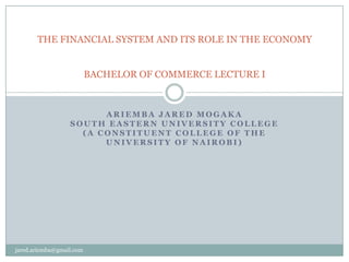 THE FINANCIAL SYSTEM AND ITS ROLE IN THE ECONOMY


                          BACHELOR OF COMMERCE LECTURE I



                        ARIEMBA JARED MOGAKA
                  SOUTH EASTERN UNIVERSITY COLLEGE
                    (A CONSTITUENT COLLEGE OF THE
                        UNIVERSITY OF NAIROBI)




jared.ariemba@gmail.com
 