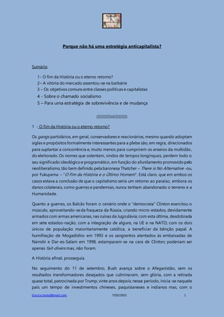 Grazia.tanta@gmail.com 7/02/2021 1
Porque não há uma estratégia anticapitalista?
Sumário
1- O fim da História ou o eterno retorno?
2– A vitória do mercado assentou-se na barbárie
3 – Os objetivos comuns entre classes políticas e capitalistas
4 - Sobre o chamado socialismo
5 – Para uma estratégia de sobrevivência e de mudança
((((((((((o))))))))))
1 - O fim da História ou o eterno retorno?
Os gangs partidários, em geral, conservadores e reacionários, mesmo quando adoptam
siglas e propósitos formalmente interessantes para a plebe são, em regra, direcionados
para suplantar a concorrência e, muito menos para cumprirem os anseios da multidão,
do eleitorado. Os nomes que ostentam, vindos de tempos longínquos, perdem todo o
seu significado ideológicoe programático, em função do afunilamento promovidopelo
neoliberalismo, tão bem definido pela baronesa Thatcher – There is No Alternative -ou,
por Fukuyama – “O Fim da História e o Último Homem”. Está claro, que em ambos os
casos estava a conclusão de que o capitalismo seria um retorno ao paraíso, embora os
danos colaterais, como guerras e pandemias, nunca tenham abandonado o terreno e a
Humanidade.
Quanto a guerras, os Balcãs foram o cenário onde o “democrata” Clinton exercitou o
músculo, aproveitando-seda fraqueza da Rússia, criando micro-estados, devidamente
armados com armas americanas, nas ruínas da Jugoslávia; com esta última, desdobrada
em sete estados-nação, com a integração de alguns, na UE e na NATO; com os dois
únicos de população maioritariamente católica, a beneficiar da bênção papal. A
humilhação de Mogadishio em 1993 e os sangrentos atentados às embaixadas de
Nairobi e Dar-es-Salam em 1998, estamparam-se na cara de Clinton; poderiam ser
apenas fait-divers mas, não foram.
A História afinal, prosseguia.
No seguimento do 11 de setembro, Bush avança sobre o Afeganistão, sem os
resultados transformadores desejados que culminaram, sem glória, com a retirada
quase total, patrocinada por Trump, vinte anos depois; nesse período, inicia-se naquele
país um tempo de investimentos chineses, paquistaneses e indianos mas, com o
 