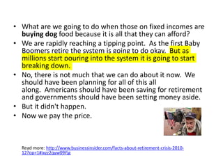 • What are we going to do when those on fixed incomes are
buying dog food because it is all that they can afford?
• We are rapidly reaching a tipping point. As the first Baby
Boomers retire the system is going to do okay. But as
millions start pouring into the system it is going to start
breaking down.
• No, there is not much that we can do about it now. We
should have been planning for all of this all
along. Americans should have been saving for retirement
and governments should have been setting money aside.
• But it didn't happen.
• Now we pay the price.
Read more: http://www.businessinsider.com/facts-about-retirement-crisis-2010-
12?op=1#ixzz2qyw09Yjg
 