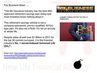 Fox Business News ...
"The life insurance industry has the best IRS-
approved retirement savings plan today-and
most investors know nothing about it.
This retirement savings vehicle is not a
company-sponsored, pre-tax qualified, 401(k)-
type plan. It's also not a Roth. It's not an annuity
or whole life.
Despite sales of well over $1 Billion in 2011 for
the top 39 carriers surveyed, it is the financial
industry's No. 1 secret-Indexed Universal Life
(IUL)".
Read more: http://www.foxbusiness.com/personal-
finance/2012/02/22/legally-cutting-out-tax-man-in-
retirement/#ixzz2RpUtdNV5
 