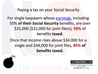 For single taxpayers whose earnings, including
50% of their Social Security benefits, are over
$25,000 ($32,000 for joint filers), 50% of
benefits taxed.
Once that income rises above $34,000 for a
single and $44,000 for joint files, 85% of
benefits taxed.
Paying a tax on your Social Security
 