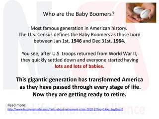 Who are the Baby Boomers?
Most famous generation in American history.
The U.S. Census defines the Baby Boomers as those born
between Jan 1st, 1946 and Dec 31st, 1964.
You see, after U.S. troops returned from World War II,
they quickly settled down and everyone started having
lots and lots of babies.
This gigantic generation has transformed America
as they have passed through every stage of life.
Now they are getting ready to retire.
Read more:
http://www.businessinsider.com/facts-about-retirement-crisis-2010-12?op=1#ixzz2qylZeoJZ
 