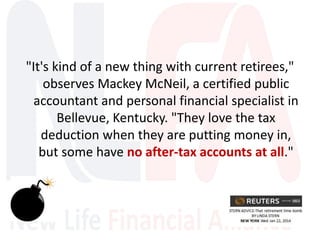 "It's kind of a new thing with current retirees,"
observes Mackey McNeil, a certified public
accountant and personal financial specialist in
Bellevue, Kentucky. "They love the tax
deduction when they are putting money in,
but some have no after-tax accounts at all."
 
