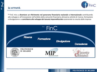 FinC
       LE ATTIVITÀ
the




       the FinC mira a diventare un riferimento nel panorama finanziario nazionale e internazionale contribuendo
       allo sviluppo e all’innovazione nell’ambito della comunità finanziaria attraverso attività di ricerca, formazione
       e divulgazione e a contribuire allo sviluppo del tessuto imprenditoriale sostenendo la crescita delle imprese


                                                    the




  7
 