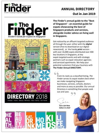 Sara Lyle Bow
Editor-in-chief
From its roots as a classified listing, The
Finder serves its expat readers best when
we make navigating Singapore
businesses, services, schools, doctors
and more as easy as possible. Our annual
Directory is something that people seek
out and save.
The Finder’s annual guide to the “Best
of Singapore’ - an essential guide for
expats showcasing the best of
Singapore products and services,
alongside insider advice on living well
in Singapore.
Get noticed by an affluent targeted audience
all through the year: either with the digital
version (free to download on our digital
newsstand), or the handy print version -
with over 16,000 copies distributed over 400
key locations in Singapore, at key
expat-targeted events and with strategic
partners such as expat relocation agencies
and serviced apartments. We help your
potential customers find your business with
The Finder Annual DIRECTORY.
Out in Jan 2019
ANNUAL DIRECTORY
 