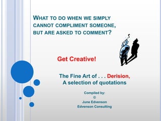 What to do when we simply cannot compliment someone, but are asked to comment? Get Creative! The Fine Art of . . . Derision, A selection of quotations Compiled by: © June Edvenson Edvenson Consulting 