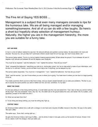 10/ 9/ 12                                                                                                         The Fi e Ar t of Sayi g YES BO SS. . .
                                                                                                                       n              n




                                    Publication: The Economic Times Mumbai;Date: Oct 9, 2012;Section: Frdm frm Economics;Page: 20




                                    The Fine Art of Saying YES BOSS ...
                                    Management is a subject that even many managers concede is ripe for
                                    the humorous take. We are all being managed and/or managing
                                    something/someone. And all of us can do with a few laughs. So here’s
                                    a short but hopefully sharp selection of management humour.
                                    Naturally, the higher you are in the management hierarchy, the more
                                    you are suitable for a funny take.


                                                        HOT AIR RIDE

                                    A man in a hot air balloon realised he was lost. He reduced altitude and spotted a woman below. He descended a bit more and
                                    shouted, “Excuse me, can you help me? I promised a friend I would meet him an hour ago, but I don’t know where I am.”

                                    The woman below replied, “You’re in a hot air balloon hovering approximately 30 feet above the ground. You’re between 40 and 41
                                    degrees north latitude and between 59 and 60 degrees west longitude.”

                                    “You must be an engineer,” said the balloonist. “I am,” replied the woman, “How did you know?”

                                    “Well,” answered the balloonist, “everything you told me is, technically correct, but I’ve no idea what to make of your information, and
                                    the fact is I’m still lost. Frankly, you’ve not been much help at all. If anything, you’ve delayed my trip.”

                                    The woman below responded, “You must be in management.” “I am,” replied the balloonist, “but how did you know?”

                                    “Well,” said the woman, “you don’t know where you are or where you’re going. You have risen to where you are due to a large quantity
                                    of hot air.

                                    You made a promise which you’ve no idea how to keep, and you expect people beneath you to solve your problems. The fact is you
                                    are in exactly the same position you were in before we met, but now, somehow, it’s my fault.”

                                                        MIND THE CHAIR

                                    A crow was sitting on a tree doing nothing all day. A small rabbit saw the crow and asked him: “Can I also sit like you and do nothing
                                    all day long?” The crow answered: “Sure, why not.” So, the rabbit sat on the ground below the crow, and rested. All of a sudden, a fox
                                    appeared, jumped on the rabbit and ate it.

                                    Q: What can we learn from this?

                                    A: To be sitting and doing nothing, you must be sitting very high up.

                                                        COFFEE TABLE

                                    An American Indian walked into a cafe with a shotgun in one hand and a bucket of buffalo manure in the other. He says to the waiter,
                                    ‘Me want coffee.’

                                    The waiter says, ‘Sure chief, coming right up...’

                                    He gets the American Indian a tall mug of coffee..., and he drinks it down in one gulp, picks up the bucket of manure, throws it into
                                    the air, blasts it with the shotgun, then just walks out.


epaper . t i esof i di . com / R
           m      n a           eposi or y/ get Fi s. asp?St yl =O l eXLi : Low
                                    t            e
                                                 l            e i  v b         Level nt i yToPr i t _ETN
                                                                                   E t          n       EW&Typ…                                                                1/ 4
 
