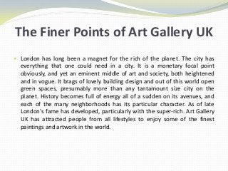 The Finer Points of Art Gallery UK
 London has long been a magnet for the rich of the planet. The city has
  everything that one could need in a city. It is a monetary focal point
  obviously, and yet an eminent middle of art and society, both heightened
  and in vogue. It brags of lovely building design and out of this world open
  green spaces, presumably more than any tantamount size city on the
  planet. History becomes full of energy all of a sudden on its avenues, and
  each of the many neighborhoods has its particular character. As of late
  London's fame has developed, particularly with the super-rich. Art Gallery
  UK has attracted people from all lifestyles to enjoy some of the finest
  paintings and artwork in the world.
 