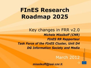 FInES Research
 Roadmap 2025

       Key changes in FRR v2.0
                 Michele Missikoff (CNR)
                   FInES RR Rapporteur
Task Force of the FInES Cluster, Unit D4
      DG Information Society and Media


                         March 2012
         missikoff@iasi.cnr.it
 