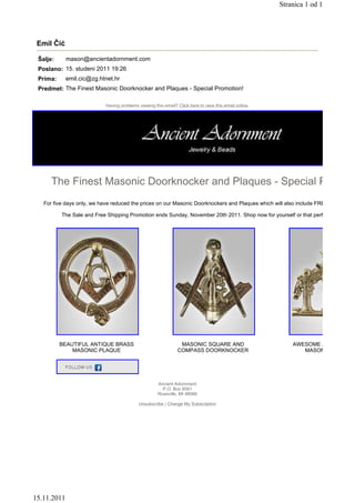 Stranica 1 od 1




 Emil Čić

 Šalje:      mason@ancientadornment.com
 Poslano: 15. studeni 2011 19:26
 Prima:      emil.cic@zg.htnet.hr
 Predmet: The Finest Masonic Doorknocker and Plaques - Special Promotion!

                           Having problems viewing this email? Click here to view this email online.




      The Finest Masonic Doorknocker and Plaques - Special Promoti
   For five days only, we have reduced the prices on our Masonic Doorknockers and Plaques which will also include FREE Worldwide

          The Sale and Free Shipping Promotion ends Sunday, November 20th 2011. Shop now for yourself or that perfect Holiday G




          BEAUTIFUL ANTIQUE BRASS                               MASONIC SQUARE AND                         AWESOME ANTIQUE BR
              MASONIC PLAQUE                                   COMPASS DOORKNOCKER                            MASONIC PLAQUE




                                                     Ancient Adornment
                                                       P.O. Box 8061
                                                     Roseville, MI 48066

                                           Unsubscribe / Change My Subscription




15.11.2011
 