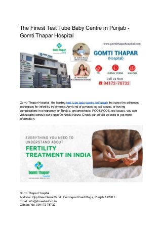 The Finest Test Tube Baby Centre in Punjab -
Gomti Thapar Hospital
Gomti Thapar Hospital, the leading test tube baby centre in Punjab that uses the advanced
techniques for infertility treatments. Any kind of gynaecological issues, or having
complications in pregnancy, or fibroids, endometriosis, PCOS,PCOS, etc issues, you can
visit us and consult our expert Dr Neelu Koura. Check our official website to get more
information.
Gomti Thapar Hospital
Address: Opp.New Dana Mandi, Ferozepur Road Moga, Punjab 142001.
Email: info@drneeluivf.co.in
Contact No. 094172 78732
 