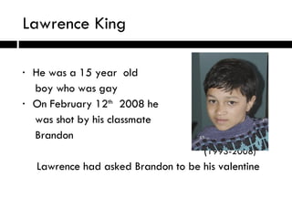 Lawrence King He was a 15 year  old boy who was gay On February 12 th   2008 he was shot by his classmate Brandon   ( 1993-2008) Lawrence had asked Brandon to be his valentine  