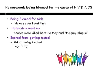 Being Blamed for Aids News paper head lines Hate crime went up people were killed because they had “the gay plague” Scared from getting tested  Risk of being treated  negatively  Homosexuals being blamed for the cause of HIV & AIDS 