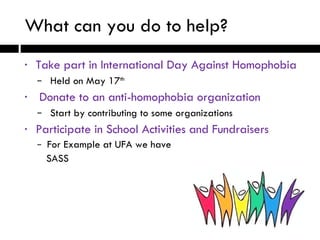 What can you do to help? Take part in International Day Against Homophobia Held on May 17 th Donate to an anti-homophobia organization Start by contributing to some organizations Participate in School Activities and Fundraisers For Example at UFA we have  SASS  