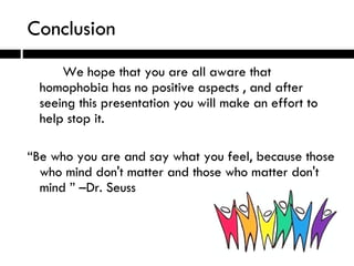 Conclusion We hope that you are all aware that homophobia has no positive aspects , and after seeing this presentation you will make an effort to help stop it. “ Be who you are and say what you feel, because those who mind don't matter and those who matter don't mind ” –Dr. Seuss 