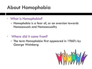 What is Homophobia? Homophobia is a fear of, or an aversion towards  Homosexuals and Homosexuality Where did it come from? The term Homophobia first appeared in 1960’s by  George Weinberg About Homophobia 