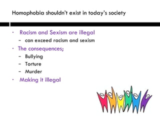 Racism and Sexism are illegal can exceed racism and sexism The consequences; Bullying Torture Murder Making it illegal Homophobia shouldn’t exist in today’s society   