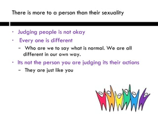 Judging people is not okay Every one is different Who are we to say what is normal. We are all different in our own way.  Its not the person you are judging its their actions  They are just like you There is more to a person than their sexuality   