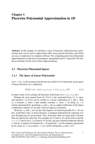 Chapter 1
Piecewise Polynomial Approximation in 1D




Abstract In this chapter we introduce a type of functions called piecewise poly-
nomials that can be used to approximate other more general functions, and which
are easy to implement in computer software. For computing piecewise polynomial
approximations we present two techniques, interpolation and L2 -projection. We also
prove estimates for the error in these approximations.


1.1 Piecewise Polynomial Spaces

1.1.1 The Space of Linear Polynomials

Let I D Œx0 ; x1  be an interval on the real axis and let P1 .I / denote the vector space
of linear functions on I , deﬁned by

                 P1 .I / D fv W v.x/ D c0 C c1 x; x 2 I; c0 ; c1 2 Rg               (1.1)

In other words P1 .I / contains all functions of the form v.x/ D c0 C c1 x on I .
    Perhaps the most natural basis for P1 .I / is the monomial basis f1; xg, since
any function v in P1 .I / can be written as a linear combination of 1 and x. That
is, a constant c0 times 1 plus another constant c1 times x. In doing so, v is
clearly determined by specifying c0 and c1 , the so-called coefﬁcients of the linear
combination. Indeed, we say that v has two degrees of freedom.
    However, c0 and c1 are not the only degrees of freedom possible for v. To see
this, recall that a line, or linear function, is uniquely determined by requiring it to
pass through any two given points. Now, obviously, there are many pairs of points
that can specify the same line. For example, .0; 1/ and .2; 3/ can be used to specify
v D x C1, but so can . 1; 0/ and .4; 5/. In fact, any pair of points within the interval
I will do as degrees of freedom for v. In particular, v can be uniquely determined
by its values ˛0 D v.x0 / and ˛1 D v.x1 / at the end-points x0 and x1 of I .


M.G. Larson and F. Bengzon, The Finite Element Method: Theory, Implementation,          1
and Applications, Texts in Computational Science and Engineering 10,
DOI 10.1007/978-3-642-33287-6__1, © Springer-Verlag Berlin Heidelberg 2013
 
