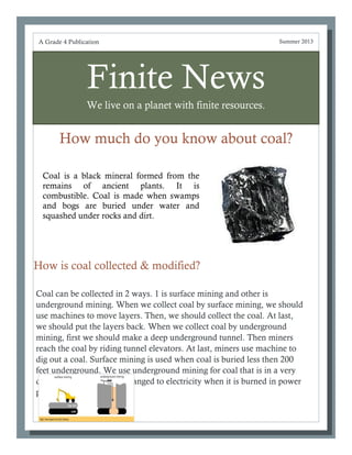 Finite News
We live on a planet with finite resources.
How much do you know about coal?
Coal can be collected in 2 ways. 1 is surface mining and other is
underground mining. When we collect coal by surface mining, we should
use machines to move layers. Then, we should collect the coal. At last,
we should put the layers back. When we collect coal by underground
mining, first we should make a deep underground tunnel. Then miners
reach the coal by riding tunnel elevators. At last, miners use machine to
dig out a coal. Surface mining is used when coal is buried less then 200
feet underground. We use underground mining for coal that is in a very
deep place. Coal can be changed to electricity when it is burned in power
plants.
A Grade 4 Publication Summer 2013
How is coal collected & modified?
Coal is a black mineral formed from the
remains of ancient plants. It is
combustible. Coal is made when swamps
and bogs are buried under water and
squashed under rocks and dirt.
 