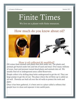 Finite Times
We live on a planet with finite resources.
How much do you know about oil?
Oil comes from animals and plants that died under sea. The plants and
animals get buried under lots and lots of sand and mud. Over many millions
of years, heat and pressure turned dead plants and animals into oil. We
usually find oil in underground areas called Reservoirs.
People collect it by drilling deep holes underground to get the oil. They use
large pumps to get the oil out. The place where the oil flows up is called an
oil well. Derricks are built all over the oil wells to protect the tools and
pipes.
Once it has been gathered, it is been sent to a place called a refinery that
people have to clean and separate it into useful parts.
A Grade 4 Publication Summer 2013
How is oil collected & modified?
 