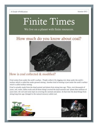 Finite Times
We live on a planet with finite resources.
How much do you know about coal?
jdjkf
Coal comes from under the earth’s surface. People collect it by digging very deep under the earth’s
surface which is called the under ground mining. Another kind of mining is just under the earth’s surface
witch is called surface mining.
Coal is actually made from the dead animal and plants from along time ago. Then, over thousands of
years, soil, water, fallen rocks and all those things covered the dead animals and plants then millions of
years later, the soil and rocks kept on covering the animals and plant. At that time the dead things from
along long time ago changed to the natural resource called coal.
A Grade 4 Publication Summer 2013
How is coal collected & modified?
 