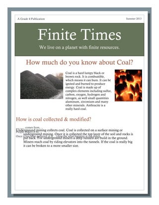 Finite Times
We live on a planet with finite resources.
How much do you know about Coal?
?
______ comes from….
People collect it by…
Once it has been gathered, it is….(describe what happens at the plant)
A Grade 4 Publication Summer 2013
How is coal collected & modified?
Underground mining collects coal. Coal is collected on a surface mining or
underground mining. Once it is collected the top layer of the soil and rocks is
put back. For underground miners a deep tunnels are build in the ground.
Miners reach coal by riding elevators into the tunnels. If the coal is really big
it can be broken to a more smaller size.
Coal is a hard lumpy black or
brown rock. It is combustible,
which means it can burn. It can be
ignited and burned to produce
energy. Coal is made up of
complex elements including sulfur,
carbon, oxygen, hydrogen and
nitrogen, as well small quantities
aluminum, zirconium and many
other minerals. Anthracite is a
really hard coal.
 
