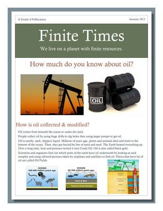Finite Times
We live on a planet with finite resources.
How much do you know about oil?
Oil comes from beneath the ocean or under dry land.
People collect oil by using huge drills to dig holes then using larger pumps to get oil.
Oil is smelly, dark, slippery liquid. Millions of years ago, plants and animals died and went to the
bottom of the ocean. Then, they got buried by lots of sand and mud. The Earth heated everything up.
Over a long time, heat and pressure turned it into Crude Oil. Oil is also called black gold.
Scientists and engineers find out which parts of the earth have oil underneath by looking at rock
samples and using infrared pictures taken by airplanes and satellites to find oil. Places that have lot of
oil are called Oil Fields.
A Grade 4 Publication Summer 2013
How is oil collected & modified?
 