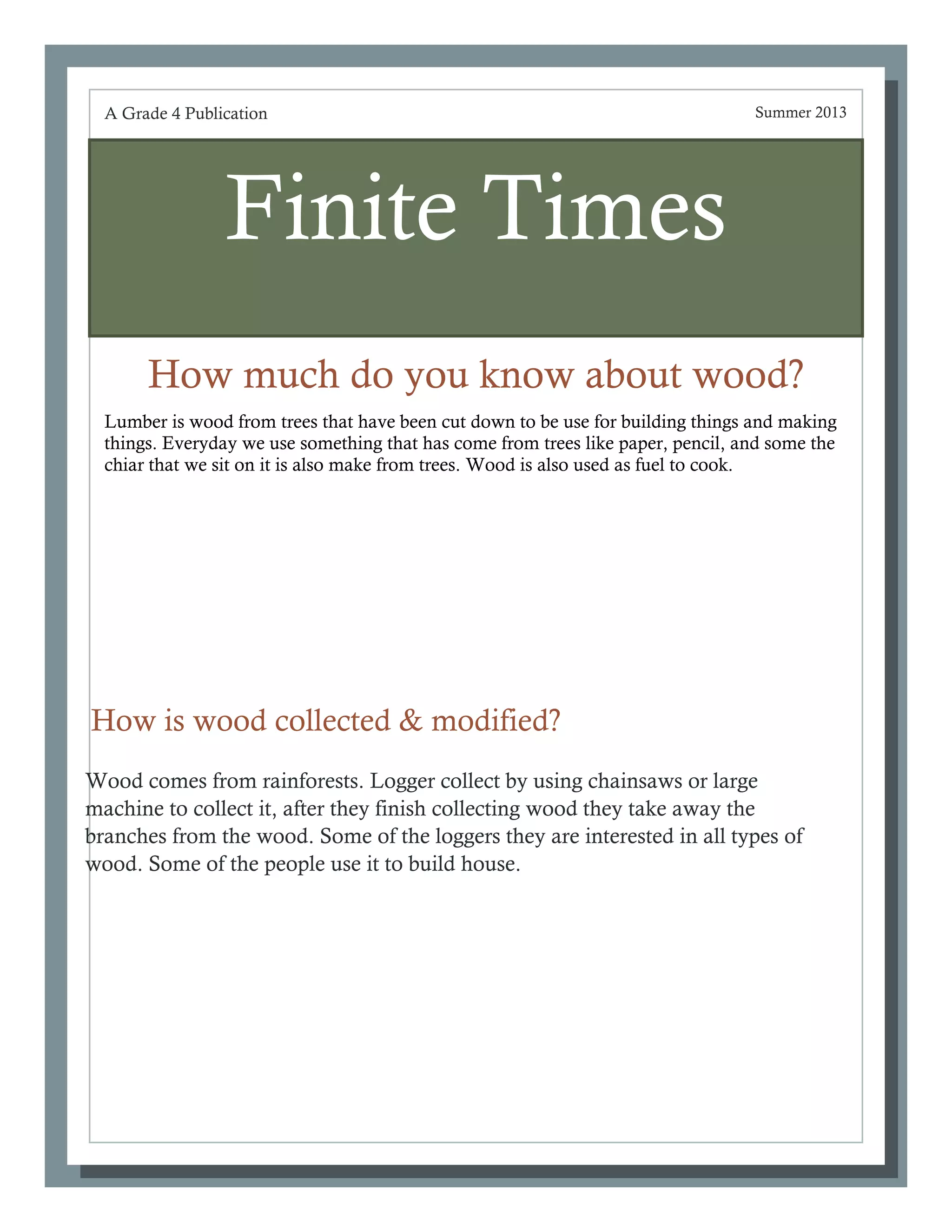 Finite Times
How much do you know about wood?
A Grade 4 Publication Summer 2013
How is wood collected & modified?
Wood comes from rainforests. Logger collect by using chainsaws or large
machine to collect it, after they finish collecting wood they take away the
branches from the wood. Some of the loggers they are interested in all types of
wood. Some of the people use it to build house.
Lumber is wood from trees that have been cut down to be use for building things and making
things. Everyday we use something that has come from trees like paper, pencil, and some the
chiar that we sit on it is also make from trees. Wood is also used as fuel to cook.