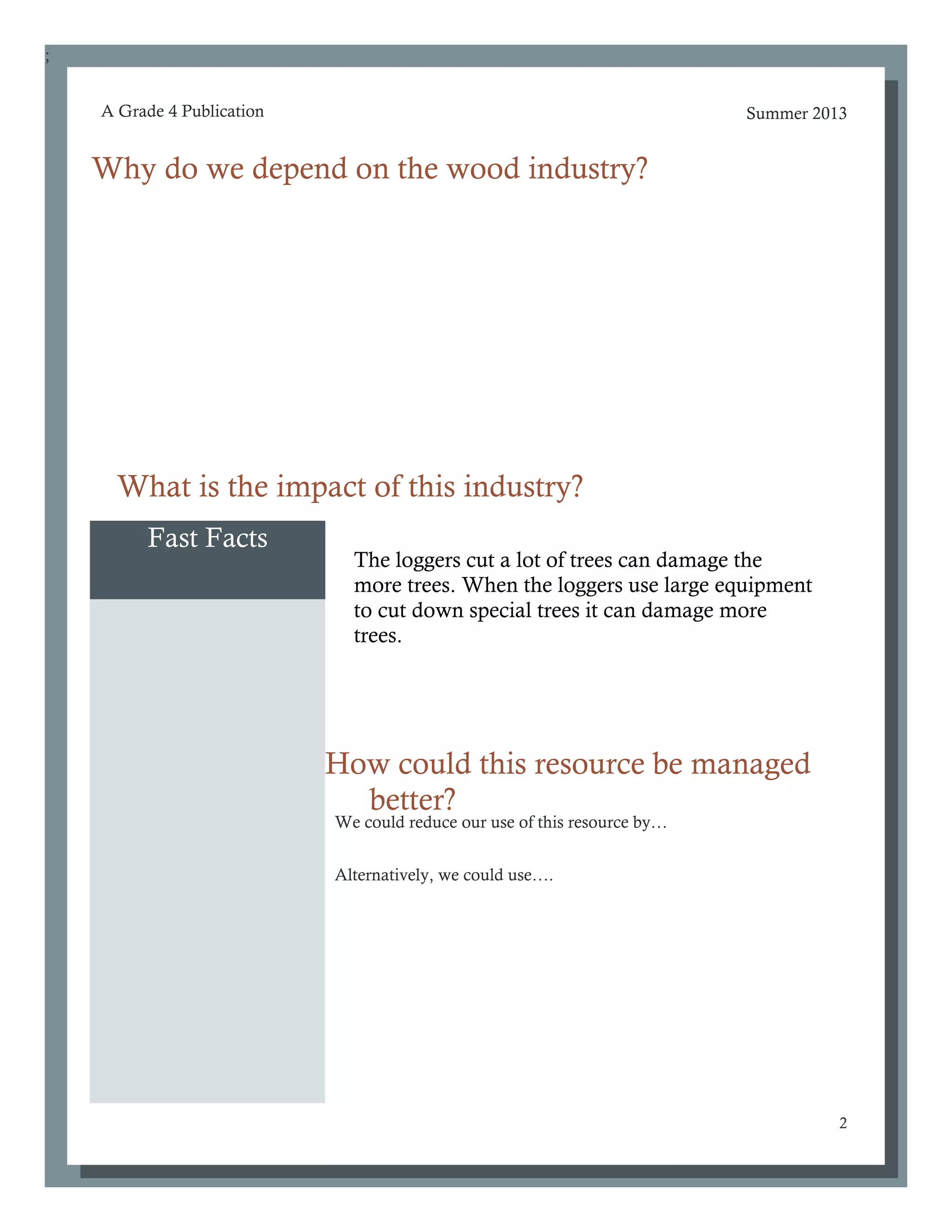 ;
Summer 2013
2
A Grade 4 Publication
Fast Facts
Why do we depend on the wood industry?
How could this resource be managed
better?
What is the impact of this industry?
We could reduce our use of this resource by…
Alternatively, we could use….
The loggers cut a lot of trees can damage the
more trees. When the loggers use large equipment
to cut down special trees it can damage more
trees.