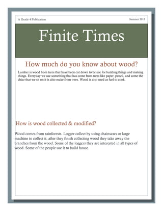 Finite Times
How much do you know about wood?
A Grade 4 Publication Summer 2013
How is wood collected & modified?
Wood comes from rainforests. Logger collect by using chainsaws or large
machine to collect it, after they finish collecting wood they take away the
branches from the wood. Some of the loggers they are interested in all types of
wood. Some of the people use it to build house.
Lumber is wood from trees that have been cut down to be use for building things and making
things. Everyday we use something that has come from trees like paper, pencil, and some the
chiar that we sit on it is also make from trees. Wood is also used as fuel to cook.
 