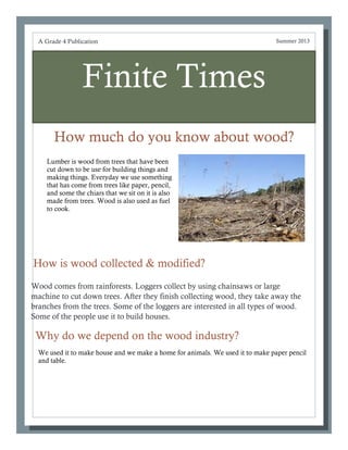 Finite Times
How much do you know about wood?
Why do we depend on the wood industry?
A Grade 4 Publication Summer 2013
How is wood collected & modified?
Wood comes from rainforests. Loggers collect by using chainsaws or large
machine to cut down trees. After they finish collecting wood, they take away the
branches from the trees. Some of the loggers are interested in all types of wood.
Some of the people use it to build houses.
Lumber is wood from trees that have been
cut down to be use for building things and
making things. Everyday we use something
that has come from trees like paper, pencil,
and some the chiars that we sit on it is also
made from trees. Wood is also used as fuel
to cook.
We used it to make house and we make a home for animals. We used it to make paper pencil
and table.
 