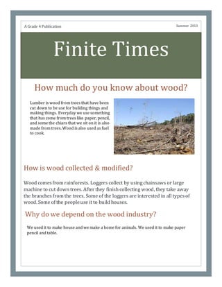 Finite Times
How much do you know about wood?
Why do we depend on the wood industry?
A Grade 4 Publication Summer 2013
How is wood collected & modified?
Wood comesfrom rainforests. Loggers collect by usingchainsaws or large
machine to cut down trees. After they finish collecting wood, they take away
the branches from the trees. Some of the loggers are interested in all typesof
wood. Some of the peopleuse it to build houses.
Lumber is wood from trees that have been
cut down to be use for building things and
making things. Everyday we use something
that has come from trees like paper, pencil,
and some the chiars that we sit on it is also
made from trees. Wood is also used as fuel
to cook.
We used it to make house and we make a home for animals. We used it to make paper
pencil and table.
 