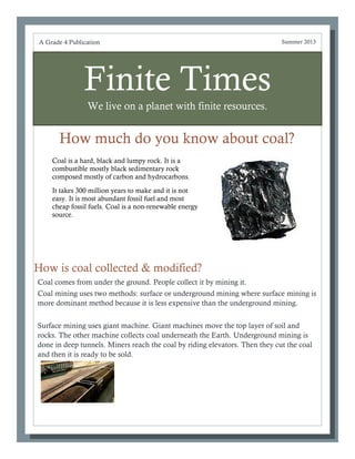 Finite Times
We live on a planet with finite resources.
How much do you know about coal?
Coal comes from under the ground. People collect it by mining it.
Coal mining uses two methods: surface or underground mining where surface mining is
more dominant method because it is less expensive than the underground mining.
Surface mining uses giant machine. Giant machines move the top layer of soil and
rocks. The other machine collects coal underneath the Earth. Underground mining is
done in deep tunnels. Miners reach the coal by riding elevators. Then they cut the coal
and then it is ready to be sold.
A Grade 4 Publication Summer 2013
How is coal collected & modified?
Coal is a hard, black and lumpy rock. It is a
combustible mostly black sedimentary rock
composed mostly of carbon and hydrocarbons.
It takes 300 million years to make and it is not
easy. It is most abundant fossil fuel and most
cheap fossil fuels. Coal is a non-renewable energy
source.
 