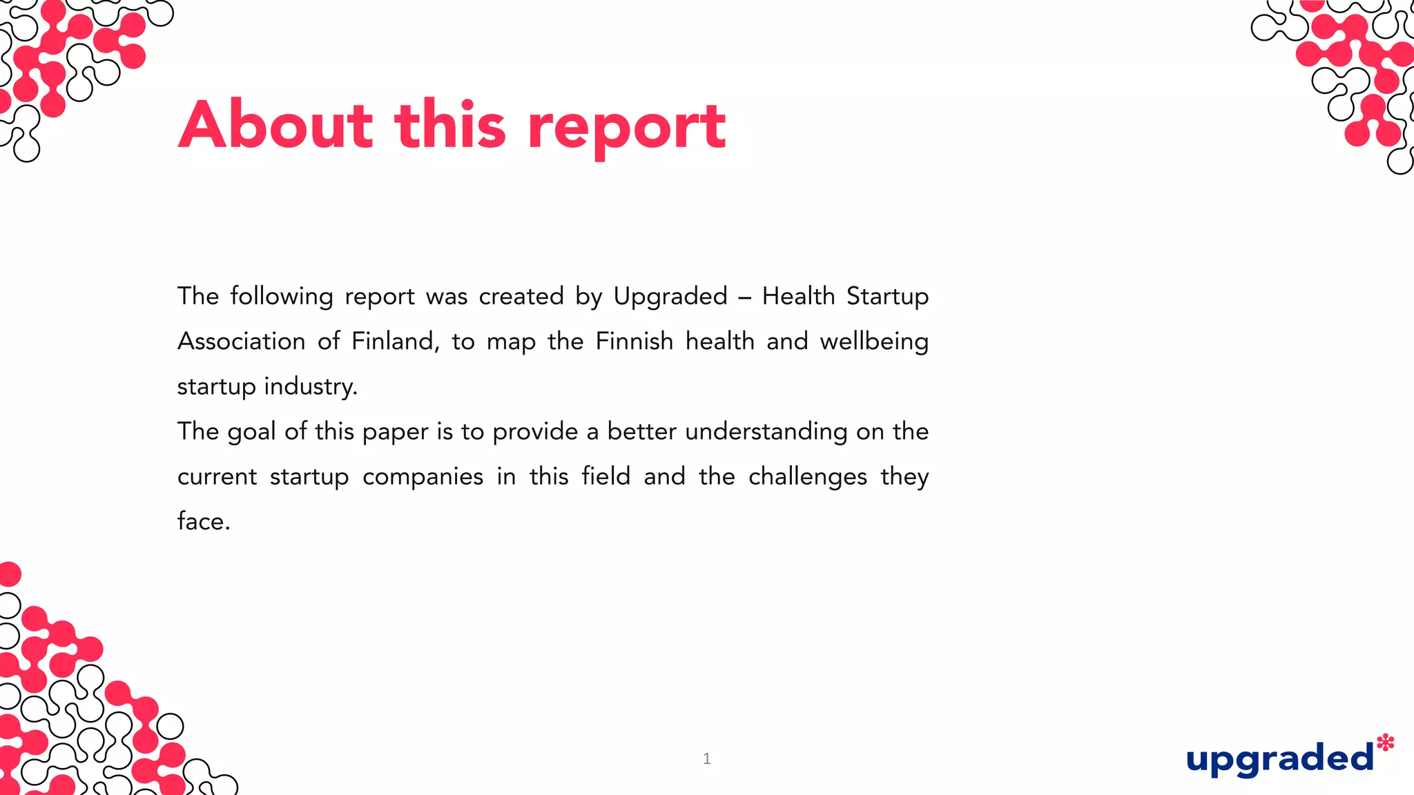 About this report
The following report was created by Upgraded – Health Startup
Association of Finland, to map the Finnish health and wellbeing
startup industry.
The goal of this paper is to provide a better understanding on the
current startup companies in this field and the challenges they
face.
1
 