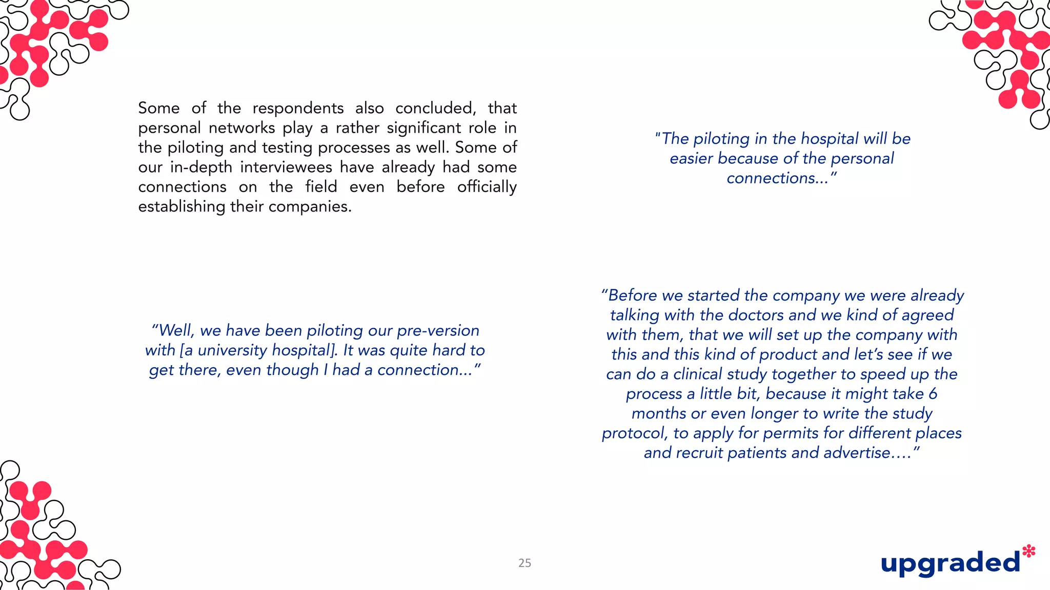 Some of the respondents also concluded, that
personal networks play a rather significant role in
the piloting and testing processes as well. Some of
our in-depth interviewees have already had some
connections on the field even before officially
establishing their companies.
"The piloting in the hospital will be
easier because of the personal
connections...”
“Before we started the company we were already
talking with the doctors and we kind of agreed
with them, that we will set up the company with
this and this kind of product and let’s see if we
can do a clinical study together to speed up the
process a little bit, because it might take 6
months or even longer to write the study
protocol, to apply for permits for different places
and recruit patients and advertise….”
“Well, we have been piloting our pre-version
with [a university hospital]. It was quite hard to
get there, even though I had a connection...”
25
 