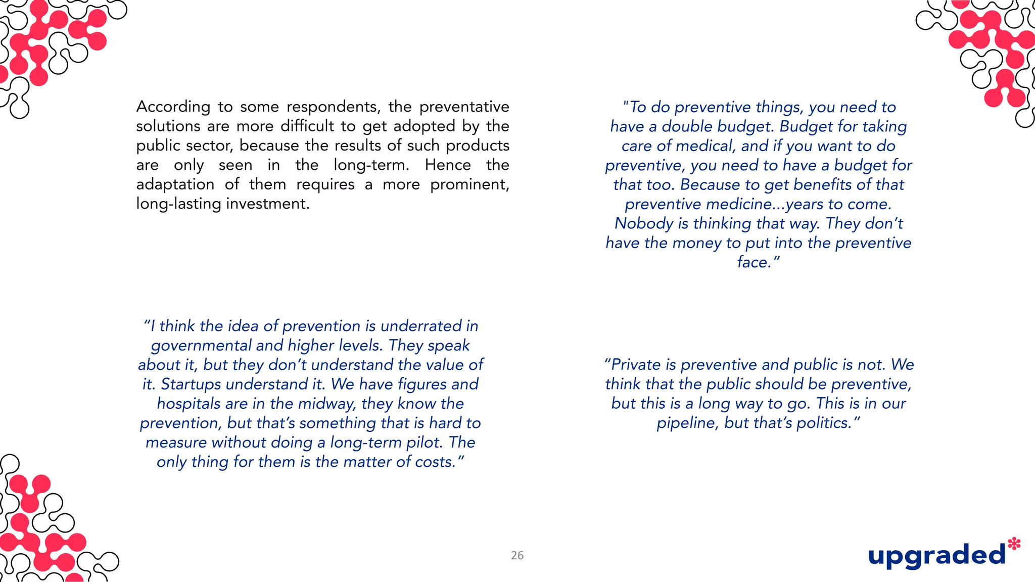 According to some respondents, the preventative
solutions are more difficult to get adopted by the
public sector, because the results of such products
are only seen in the long-term. Hence the
adaptation of them requires a more prominent,
long-lasting investment.
"To do preventive things, you need to
have a double budget. Budget for taking
care of medical, and if you want to do
preventive, you need to have a budget for
that too. Because to get benefits of that
preventive medicine...years to come.
Nobody is thinking that way. They don’t
have the money to put into the preventive
face.”
“Private is preventive and public is not. We
think that the public should be preventive,
but this is a long way to go. This is in our
pipeline, but that’s politics.”
“I think the idea of prevention is underrated in
governmental and higher levels. They speak
about it, but they don’t understand the value of
it. Startups understand it. We have figures and
hospitals are in the midway, they know the
prevention, but that’s something that is hard to
measure without doing a long-term pilot. The
only thing for them is the matter of costs.”
26
 