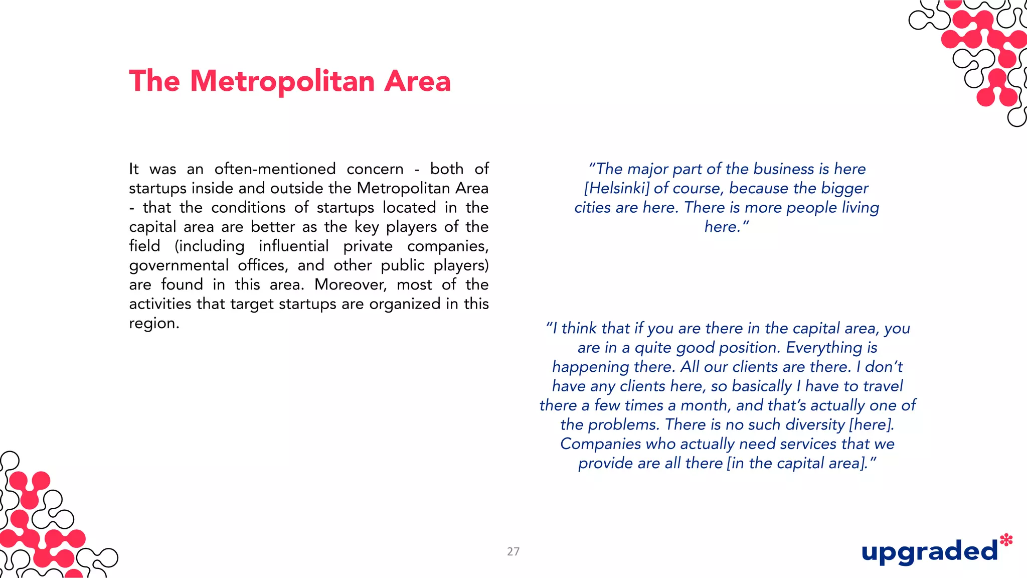 The Metropolitan Area
It was an often-mentioned concern - both of
startups inside and outside the Metropolitan Area
- that the conditions of startups located in the
capital area are better as the key players of the
field (including influential private companies,
governmental offices, and other public players)
are found in this area. Moreover, most of the
activities that target startups are organized in this
region.
“The major part of the business is here
[Helsinki] of course, because the bigger
cities are here. There is more people living
here.”
“I think that if you are there in the capital area, you
are in a quite good position. Everything is
happening there. All our clients are there. I don’t
have any clients here, so basically I have to travel
there a few times a month, and that’s actually one of
the problems. There is no such diversity [here].
Companies who actually need services that we
provide are all there [in the capital area].”
27
 