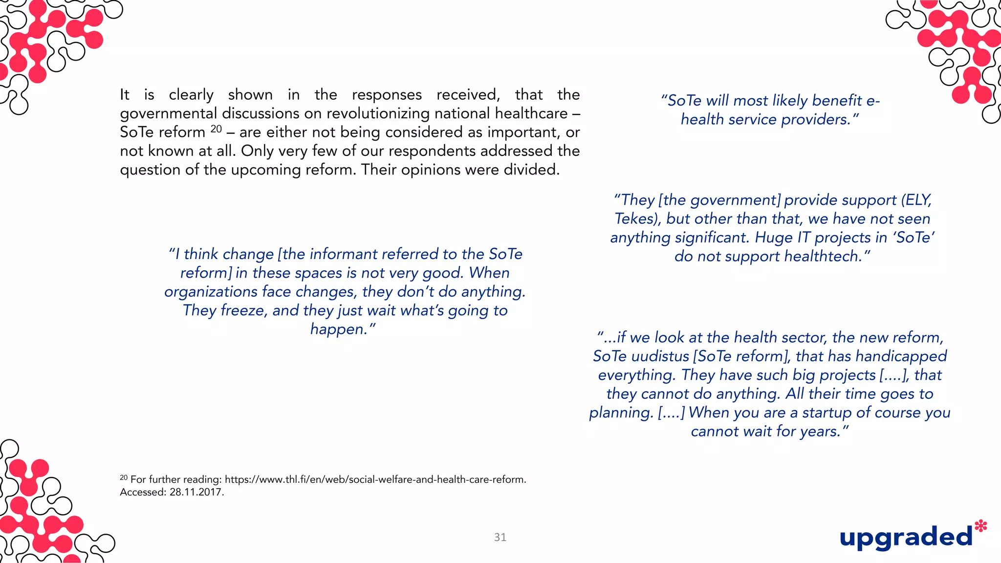 It is clearly shown in the responses received, that the
governmental discussions on revolutionizing national healthcare –
SoTe reform 20 – are either not being considered as important, or
not known at all. Only very few of our respondents addressed the
question of the upcoming reform. Their opinions were divided.
“SoTe will most likely benefit e-
health service providers.”
“I think change [the informant referred to the SoTe
reform] in these spaces is not very good. When
organizations face changes, they don’t do anything.
They freeze, and they just wait what’s going to
happen.”
“They [the government] provide support (ELY,
Tekes), but other than that, we have not seen
anything significant. Huge IT projects in ‘SoTe’
do not support healthtech.”
“...if we look at the health sector, the new reform,
SoTe uudistus [SoTe reform], that has handicapped
everything. They have such big projects [....], that
they cannot do anything. All their time goes to
planning. [....] When you are a startup of course you
cannot wait for years.”
20 For further reading: https://www.thl.fi/en/web/social-welfare-and-health-care-reform.
Accessed: 28.11.2017.
31
 