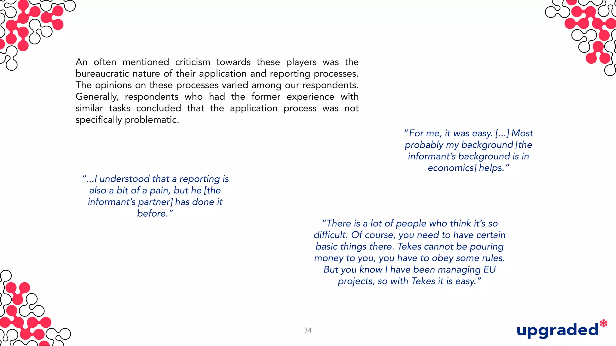 An often mentioned criticism towards these players was the
bureaucratic nature of their application and reporting processes.
The opinions on these processes varied among our respondents.
Generally, respondents who had the former experience with
similar tasks concluded that the application process was not
specifically problematic.
“...I understood that a reporting is
also a bit of a pain, but he [the
informant’s partner] has done it
before.”
“For me, it was easy. [...] Most
probably my background [the
informant’s background is in
economics] helps.”
“There is a lot of people who think it’s so
difficult. Of course, you need to have certain
basic things there. Tekes cannot be pouring
money to you, you have to obey some rules.
But you know I have been managing EU
projects, so with Tekes it is easy.”
34
 