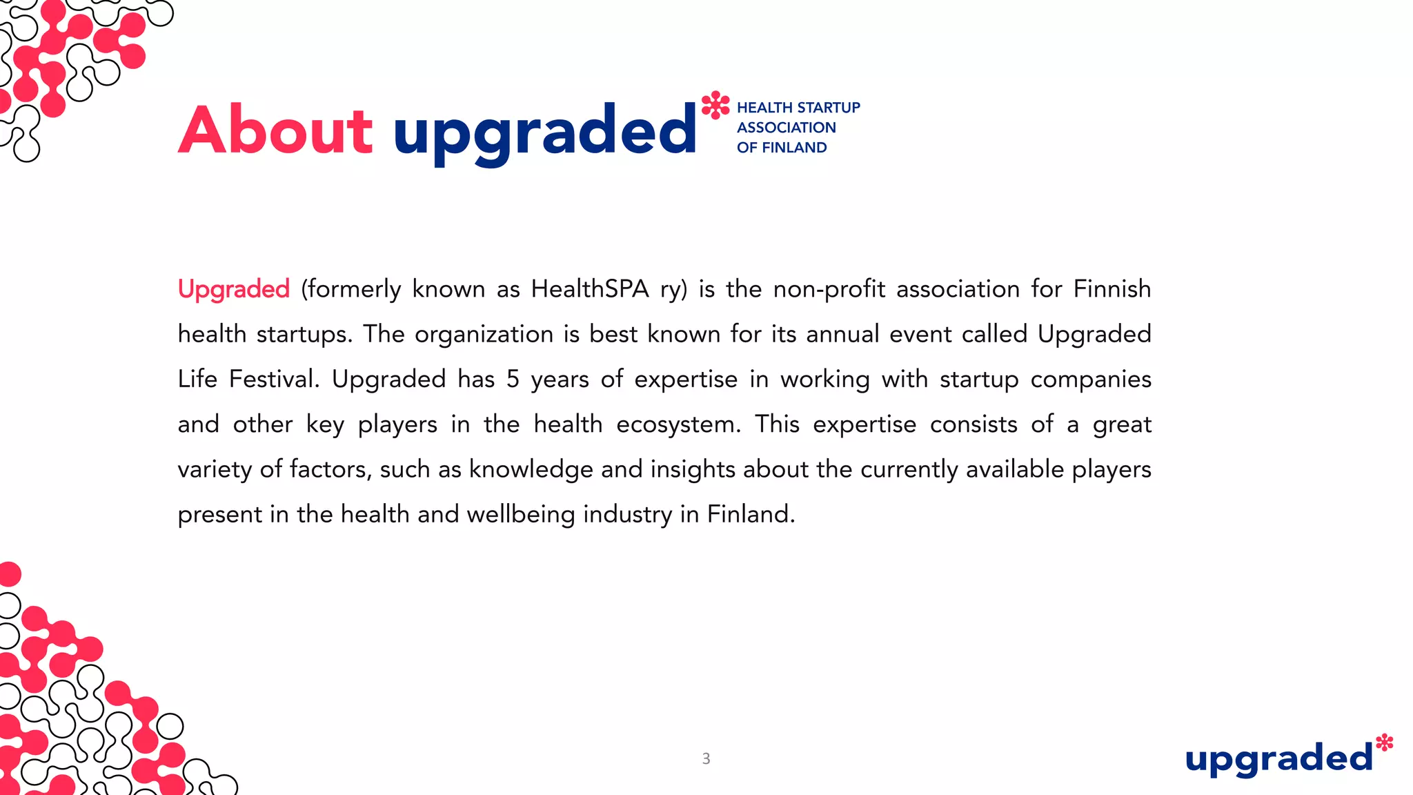 About
Upgraded (formerly known as HealthSPA ry) is the non-profit association for Finnish
health startups. The organization is best known for its annual event called Upgraded
Life Festival. Upgraded has 5 years of expertise in working with startup companies
and other key players in the health ecosystem. This expertise consists of a great
variety of factors, such as knowledge and insights about the currently available players
present in the health and wellbeing industry in Finland.
3
 