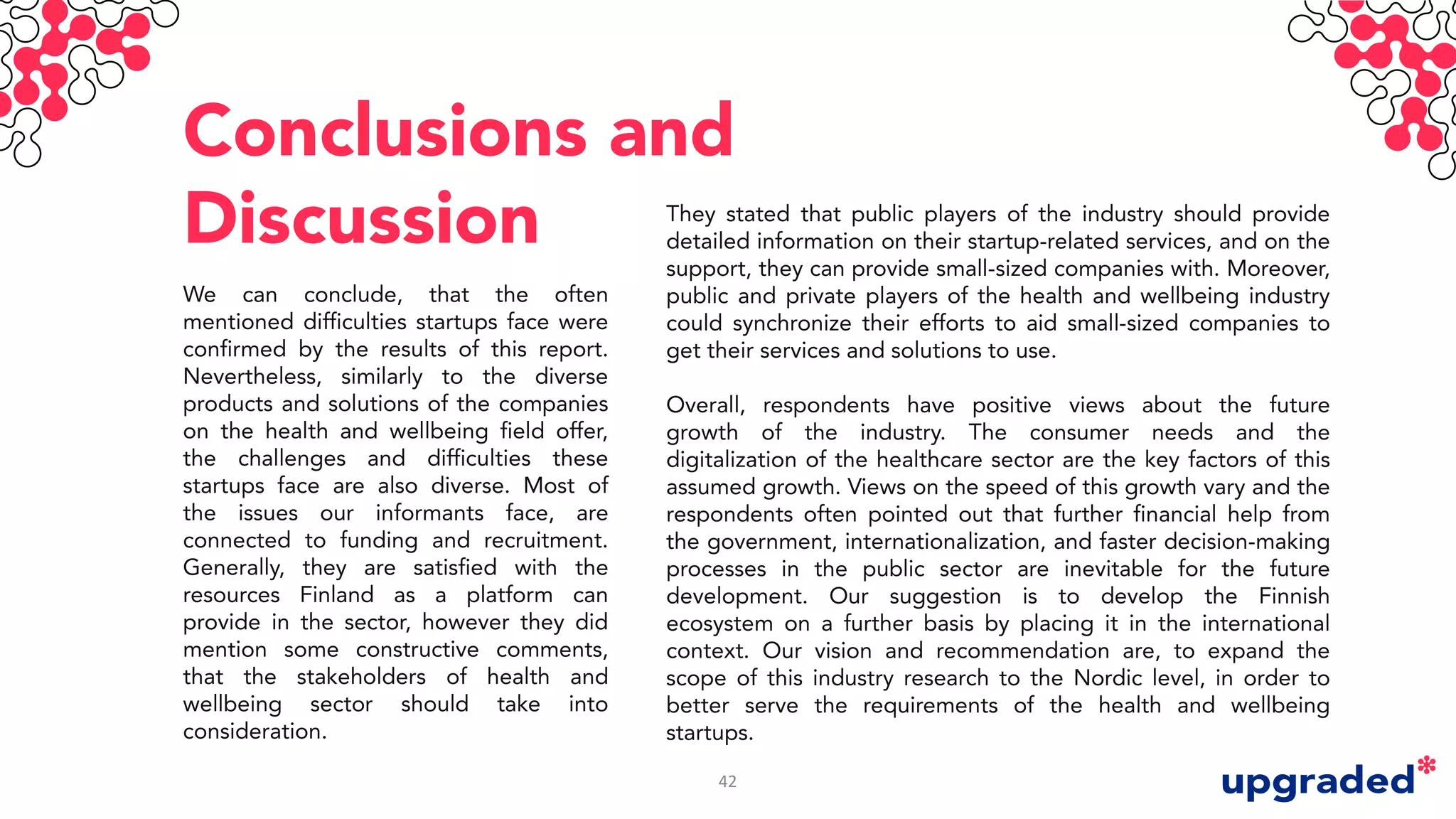Conclusions and
Discussion
We can conclude, that the often
mentioned difficulties startups face were
confirmed by the results of this report.
Nevertheless, similarly to the diverse
products and solutions of the companies
on the health and wellbeing field offer,
the challenges and difficulties these
startups face are also diverse. Most of
the issues our informants face, are
connected to funding and recruitment.
Generally, they are satisfied with the
resources Finland as a platform can
provide in the sector, however they did
mention some constructive comments,
that the stakeholders of health and
wellbeing sector should take into
consideration.
They stated that public players of the industry should provide
detailed information on their startup-related services, and on the
support, they can provide small-sized companies with. Moreover,
public and private players of the health and wellbeing industry
could synchronize their efforts to aid small-sized companies to
get their services and solutions to use.
Overall, respondents have positive views about the future
growth of the industry. The consumer needs and the
digitalization of the healthcare sector are the key factors of this
assumed growth. Views on the speed of this growth vary and the
respondents often pointed out that further financial help from
the government, internationalization, and faster decision-making
processes in the public sector are inevitable for the future
development. Our suggestion is to develop the Finnish
ecosystem on a further basis by placing it in the international
context. Our vision and recommendation are, to expand the
scope of this industry research to the Nordic level, in order to
better serve the requirements of the health and wellbeing
startups.
42
 
