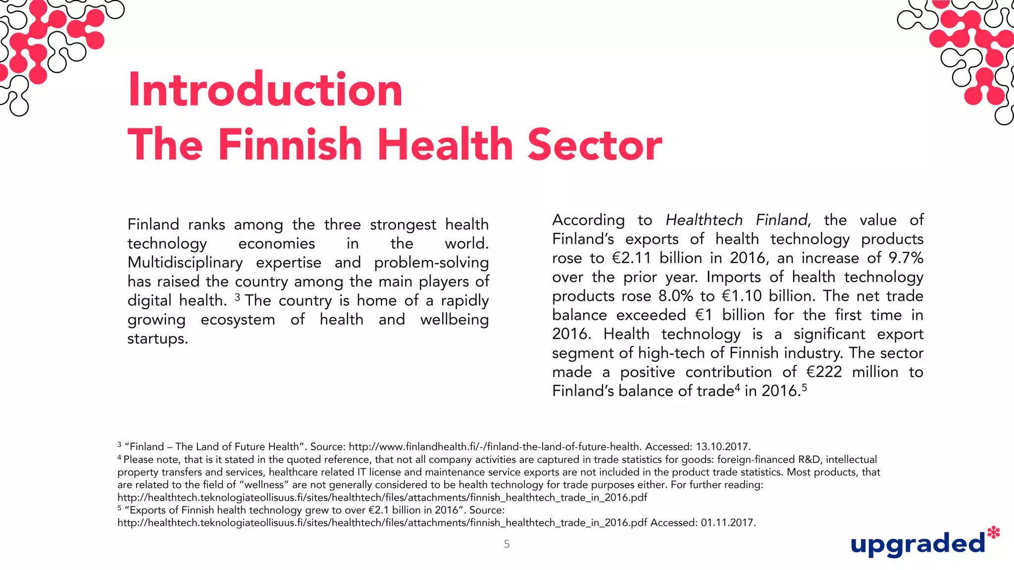 Introduction
The Finnish Health Sector
Finland ranks among the three strongest health
technology economies in the world.
Multidisciplinary expertise and problem-solving
has raised the country among the main players of
digital health. 3 The country is home of a rapidly
growing ecosystem of health and wellbeing
startups.
According to Healthtech Finland, the value of
Finland’s exports of health technology products
rose to €2.11 billion in 2016, an increase of 9.7%
over the prior year. Imports of health technology
products rose 8.0% to €1.10 billion. The net trade
balance exceeded €1 billion for the first time in
2016. Health technology is a significant export
segment of high-tech of Finnish industry. The sector
made a positive contribution of €222 million to
Finland’s balance of trade4 in 2016.5
3 “Finland – The Land of Future Health”. Source: http://www.finlandhealth.fi/-/finland-the-land-of-future-health. Accessed: 13.10.2017.
4 Please note, that is it stated in the quoted reference, that not all company activities are captured in trade statistics for goods: foreign-financed R&D, intellectual
property transfers and services, healthcare related IT license and maintenance service exports are not included in the product trade statistics. Most products, that
are related to the field of “wellness” are not generally considered to be health technology for trade purposes either. For further reading:
http://healthtech.teknologiateollisuus.fi/sites/healthtech/files/attachments/finnish_healthtech_trade_in_2016.pdf
5 “Exports of Finnish health technology grew to over €2.1 billion in 2016”. Source:
http://healthtech.teknologiateollisuus.fi/sites/healthtech/files/attachments/finnish_healthtech_trade_in_2016.pdf Accessed: 01.11.2017.
5
 