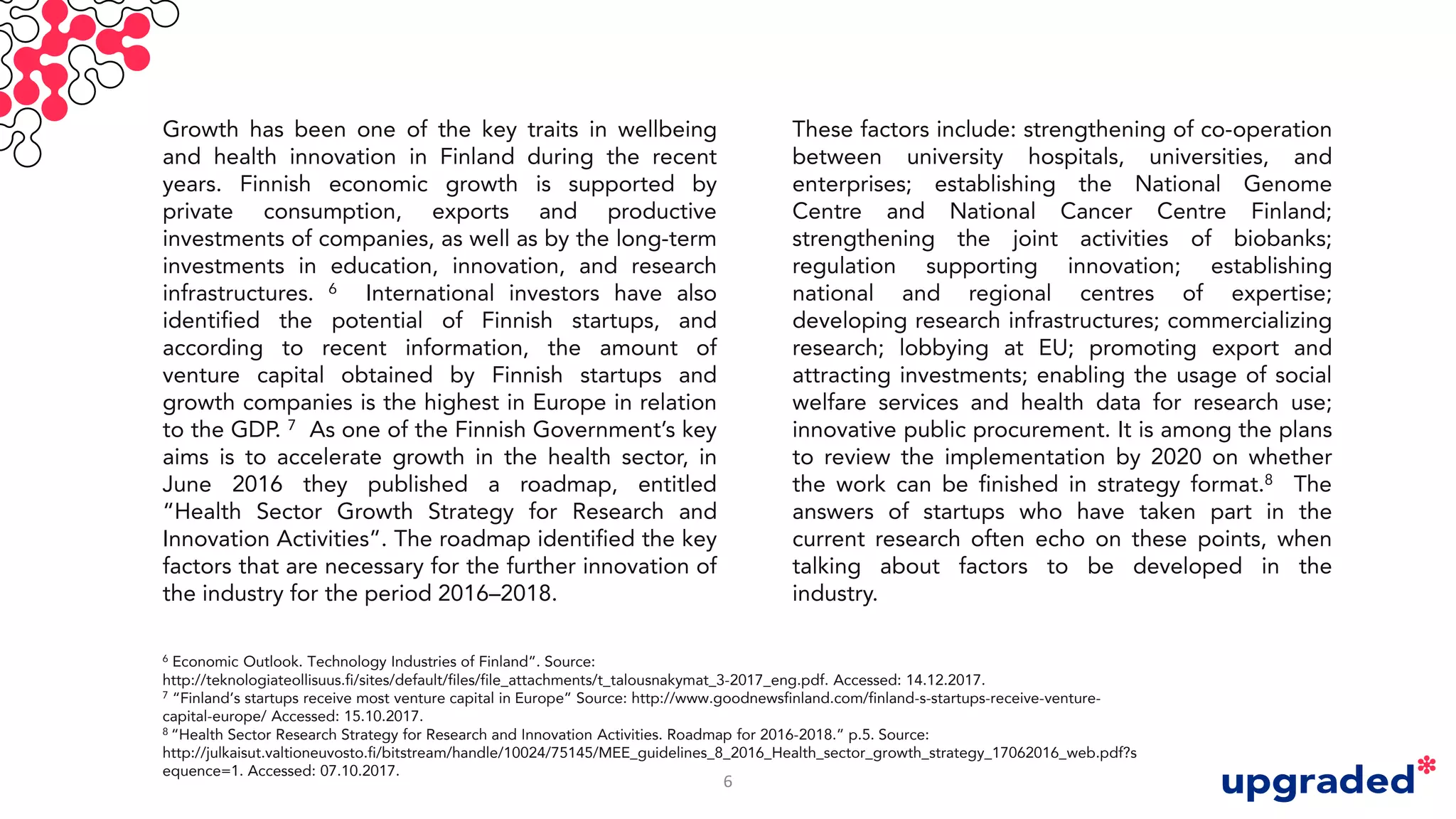These factors include: strengthening of co-operation
between university hospitals, universities, and
enterprises; establishing the National Genome
Centre and National Cancer Centre Finland;
strengthening the joint activities of biobanks;
regulation supporting innovation; establishing
national and regional centres of expertise;
developing research infrastructures; commercializing
research; lobbying at EU; promoting export and
attracting investments; enabling the usage of social
welfare services and health data for research use;
innovative public procurement. It is among the plans
to review the implementation by 2020 on whether
the work can be finished in strategy format.8 The
answers of startups who have taken part in the
current research often echo on these points, when
talking about factors to be developed in the
industry.
Growth has been one of the key traits in wellbeing
and health innovation in Finland during the recent
years. Finnish economic growth is supported by
private consumption, exports and productive
investments of companies, as well as by the long-term
investments in education, innovation, and research
infrastructures. 6 International investors have also
identified the potential of Finnish startups, and
according to recent information, the amount of
venture capital obtained by Finnish startups and
growth companies is the highest in Europe in relation
to the GDP. 7 As one of the Finnish Government’s key
aims is to accelerate growth in the health sector, in
June 2016 they published a roadmap, entitled
“Health Sector Growth Strategy for Research and
Innovation Activities”. The roadmap identified the key
factors that are necessary for the further innovation of
the industry for the period 2016–2018.
6 Economic Outlook. Technology Industries of Finland”. Source:
http://teknologiateollisuus.fi/sites/default/files/file_attachments/t_talousnakymat_3-2017_eng.pdf. Accessed: 14.12.2017.
7 “Finland’s startups receive most venture capital in Europe” Source: http://www.goodnewsfinland.com/finland-s-startups-receive-venture-
capital-europe/ Accessed: 15.10.2017.
8 “Health Sector Research Strategy for Research and Innovation Activities. Roadmap for 2016-2018.” p.5. Source:
http://julkaisut.valtioneuvosto.fi/bitstream/handle/10024/75145/MEE_guidelines_8_2016_Health_sector_growth_strategy_17062016_web.pdf?s
equence=1. Accessed: 07.10.2017.
6
 