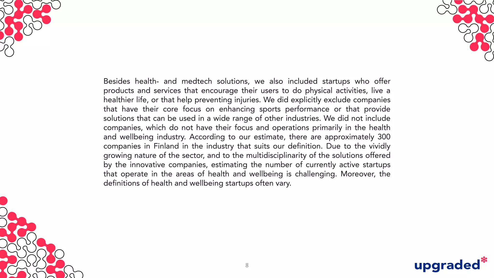Besides health- and medtech solutions, we also included startups who offer
products and services that encourage their users to do physical activities, live a
healthier life, or that help preventing injuries. We did explicitly exclude companies
that have their core focus on enhancing sports performance or that provide
solutions that can be used in a wide range of other industries. We did not include
companies, which do not have their focus and operations primarily in the health
and wellbeing industry. According to our estimate, there are approximately 300
companies in Finland in the industry that suits our definition. Due to the vividly
growing nature of the sector, and to the multidisciplinarity of the solutions offered
by the innovative companies, estimating the number of currently active startups
that operate in the areas of health and wellbeing is challenging. Moreover, the
definitions of health and wellbeing startups often vary.
8
 