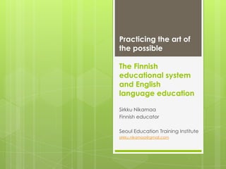 Practicing the art of
the possible

The Finnish
educational system
and English
education

Sirkku Nikamaa
Finnish educator

Seoul Education Training Institute
sirkku.nikamaa@gmail.com
+44 7759 801 814 , +358 405 298 859
 